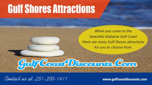 Locate the best kid-friendly Gulf Shores Attractions at https://gulfcoastdiscounts.com/ 

Visit Here : 

https://gulfcoastdiscounts.com/things-to-do-in-gulf-shores-alabama/ 
https://gulfcoastdiscounts.com/things-to-do-in-orange-beach-alabama/ 

Whether you are escaping the city for a romantic getaway with your partner, taking a family vacation, or spending a week partying with your buddies, there are an endless amount of Gulf Shores Attractions to enjoy when you stay in a Gulf Shores beach rental, including the beach itself.  You can spend your days sunbathing and napping on the beach, or you can hit the water for some kayaking, windsurfing, swimming, surfing, scuba diving or snorkeling. 

Call Us : 251-200-1411 
Email :  support@gulfcoastdiscounts.com 

Social Links : 

https://www.pinterest.com/orangebeachrestaurants/ 
https://twitter.com/GulfCoastCoupon 
https://www.instagram.com/gulfcoastdiscounts/ 
https://plus.google.com/u/0/113663301935544807897 
https://www.youtube.com/channel/UCi5DgqQrb5t69QSY53TEukQ