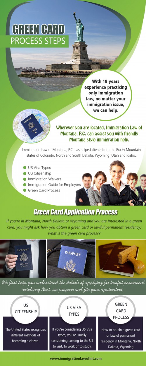 Find a typical path to green card process steps AT https://www.immigrationlawofmt.com/green-card-process-montana-nd-wy/
Find us on our Google Map : https://goo.gl/maps/4ADscRcfe4R2
The green card process steps is quite difficult inherently because the law itself is not very easy to follow and comprehend - professional who are in the field themselves take years to get thoroughly acquainted with all the nitty-gritty and rules of the land. There are various kinds of visas - green cards etc. 
Social : 
http://www.alternion.com/users/Immigrationguides/
http://www.apsense.com/brand/immigrationlawofmt
https://www.diigo.com/profile/immiglawofmt

Address : 8400 Clark Rd, Shepherd, MT 59079, USA
Phone Number: 406 373 9828
Primary Email Address : admin@immigrationlawofmt.com
Hours of Operation: 8 to 5 Monday through Thursday, 8 to 4 on Friday
 
Deals in : 
Green card process
Green card application process
Green card process steps
Process to get a green card