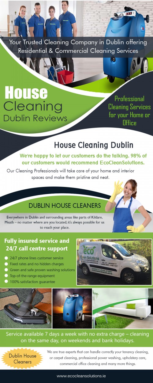 House Cleaning in Dublin deals help you to clean house interior At https://ecocleansolutions.ie/house-cleaning-dublin-services/

Find Us: https://goo.gl/maps/MdJdsxEAscN2

Deals in .....

Dublin Carpet Cleaning Services Prices
Dublin Cleaning Services 
Dublin Carpet Cleaning
Carpet Cleaning Dublin
Once Off House Cleaning Dublin
House Cleaning Dublin Reviews
Dublin House Cleaners

Once the carpet cleaning process is complete, cleaners will let your carpet dry for some time. While giving it dry, make sure to keep other people and pets off of your mat. Take note that if you step onto your mat before it becomes scorched, this may cause debris of dirt to fall from your footwear. Thus new dirt particles will accumulate on it. Find House Cleaning in Dublin deals for great offers. 

Social---

https://twitter.com/carpetcleaneco
http://carpetdublin.blogspot.com/
https://www.reddit.com/user/carpetdublin/
https://www.twitch.tv/carpetcleanings/videos
