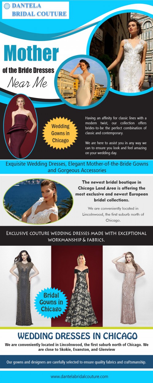 The Best Mother Of The Groom Dresses Chicago 2018 at https://dantelabridalcouture.com/mother-of-the-bride-evening-gowns/

Find Us:

https://goo.gl/maps/hgkifoF5LZG2

You've finally found that perfect Modern Mother Of The Bride Dresses Chicago 2018 for your big day. Since your wedding day is also your mother's big day, many brides and their mothers find shopping for the mother of the bride dress together with an exceptional bonding experience. Every bride needs a place to start, so use this guide to find the most beautiful mother of the bride dresses for your most prominent wedding guest.

Deals In...

plus size mother of the bride dresses chicago
mother of the bride dress shops chicago
mother of the bride dresses chicago suburbss

Dantela Bridal Couture

4370 W Touhy Ave, Lincolnwood, Illinois 60712

Call us : (847) 983-8616

WORKING HOURS:

Monday  : Closed
Tuesday  : By Appointment
Wednesday : 12PM – 8PM
Thursday : 11AM – 7PM
Friday  : 10AM – 6PM
Saturday : 10AM – 4PM
Sunday  : 10AM – 3PM

Follow On Our Social media:

https://www.behance.net/dressesinchicago
https://plus.google.com/u/0/106388683676147738039
https://www.thinglink.com/user/1071049903859302402
http://www.pearltrees.com/chicagobridegown/
https://ello.co/weddingdresseschicago
https://profile.freepik.com/user/bridalgresses
http://bridaldresses.photoswarm.com/
https://www.houzz.in/user/bridalgownsil