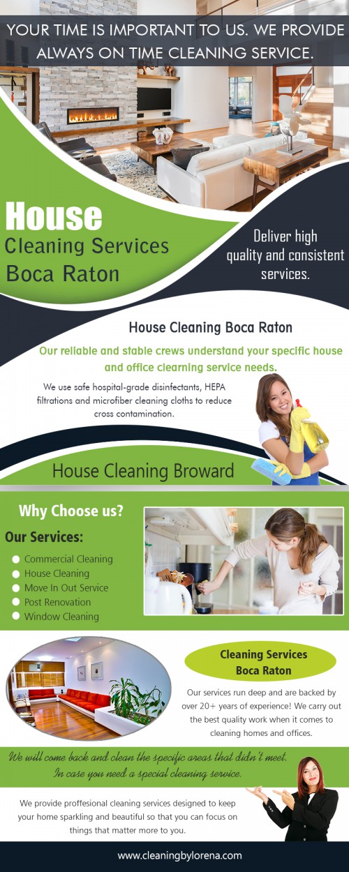 House Cleaning Services in Boca Raton Benefits Your Family At https://cleaningbylorena.com/services/house-cleaning/

Find Us: https://goo.gl/maps/LbJ7dJeumyn

Deals in .....

House Cleaning Services Fort Lauderdale
House Cleaning Services Coral Springs
House Cleaning Services Boca Raton
House Cleaning Broward & Parkland

Make sure that the House Cleaning Services in Boca Raton you hire is insured to cover any possible damages they might create while cleaning your house due to accidents. Check references or other clients that the cleaner has previously served and make sure they have a good record in their work. Determine the fixed pricing of the filter to avoid any disagreements later or for the cleaner to become lacking in their service. 

Cleaning by Lorena, INC
3255 NW 94th ave #8200 Coral Springs, FL 33075
954-615-7210
contact@cleaningbylorena.com

Social---

https://en.gravatar.com/cleaningbylorena
https://profiles.wordpress.org/cleaningbylorenainc
https://www.behance.net/cleaningbylorenainc
http://lorenaferretiz.brandyourself.com/