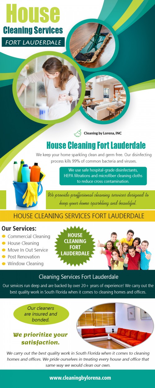 House Cleaning Services in Fort Lauderdale - Hire One & Your House Will Sparkle At https://cleaningbylorena.com/our-services/

Find Us: https://goo.gl/maps/LbJ7dJeumyn

Deals in .....

House Cleaning Services Fort Lauderdale
House Cleaning Services Coral Springs
House Cleaning Services Boca Raton
House Cleaning Broward & Parkland

A clean house is very much important especially as far as health is concerned. The way your home appears also has a way of reflecting your true personality with simple cleaning being all you sometimes need to have that positive outlook reflected all around you. The truth is that even with all your efforts in the cleaning process, you might not always be in a position to achieve excellent results as any cleaning professional would. If you are still wondering why you need professional House Cleaning Services in Fort Lauderdale once in a while, the following reasons will open up your mind.

Cleaning by Lorena, INC
3255 NW 94th ave #8200 Coral Springs, FL 33075
954-615-7210
contact@cleaningbylorena.com

Social---

https://www.pinterest.com/cleaningbylorenainc
https://www.behance.net/cleaningbylorenainc
https://padlet.com/cleaningbylorenainc
https://snapguide.com/house-cleaning-boca-raton/