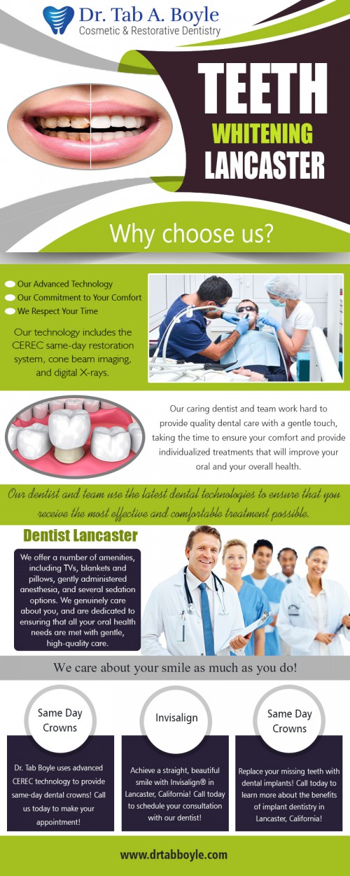 Teeth Whitening Lancaster - How To Smile With Confidence At https://www.drtabboyle.com/

Find Us: https://goo.gl/maps/tvTG3ndiFEE2

Deals in .....

Dentist Lancaster
Cosmetic Dentist Lancaster
Veneers Lancaster
General Dentist Lancaster
Teeth whitening Lancaster
Dentist Near Me Lancaster
Invisalign Lancaster

A bright smile gives confidence and leaves a positive impression on people you meet. With the growing desire for whiter teeth, more and more tooth whitening options have become available. Teeth Whitening Lancaster is necessary when tooth discoloration occurs following exposure to certain foods, coffee or other dark-color beverages, or owing to smoking. Teeth coloration may also result in microcracks and biting edges become darker.

44950 Valley Central Way Suite (1-107)
Lancaster, CA 93536
661-940-6350

Social---

https://addin.cc/dr-tab-a-boyle-cosmetic-and-restorative-dentistry
https://ourstage.com/drtabboyle
https://en.gravatar.com/teethwhiteninglancaster
http://www.alternion.com/users/DentistLancaster