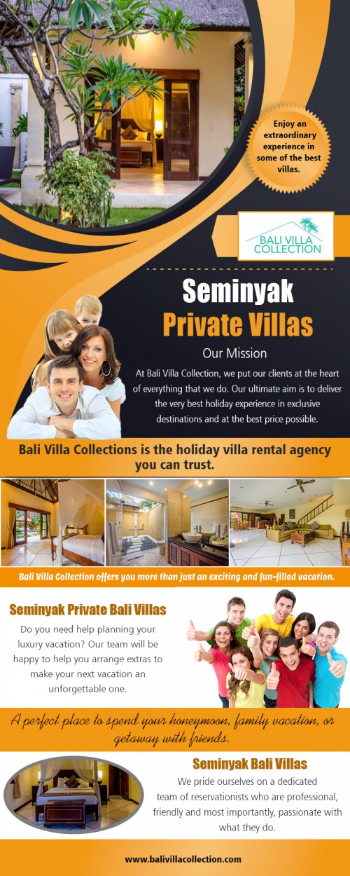 Seminyak private Bali villas rentals with best deals AT https://balivillacollection.com/accommodation-category/seminyak/
Find us on Google Map : https://goo.gl/maps/XdD2GzeqQnL2
Holidays are supposed to be fun and exciting. The experience you have at the end of it all will, however, largely depend on the choice you make for the holidays. Seminyak private Bali villas are some of the best things that you can choose for a quiet but exciting holiday. The resorts differ in size but come with everything that you need to meet with any holiday expectations you have. The most important part of making your holiday memorable is making the right choice with the resort.
Social : 
https://itsmyurls.com/balivillas
https://balipoolvilla.journoportfolio.com/
https://www.thinglink.com/BaliVillas

Add : Unit 8, 603 Boronia Road, Wantirna, Australia 3152 
Phone: +61 413 455 254 , +62 813 3824 4628
Email:     info@balivillacollection.com