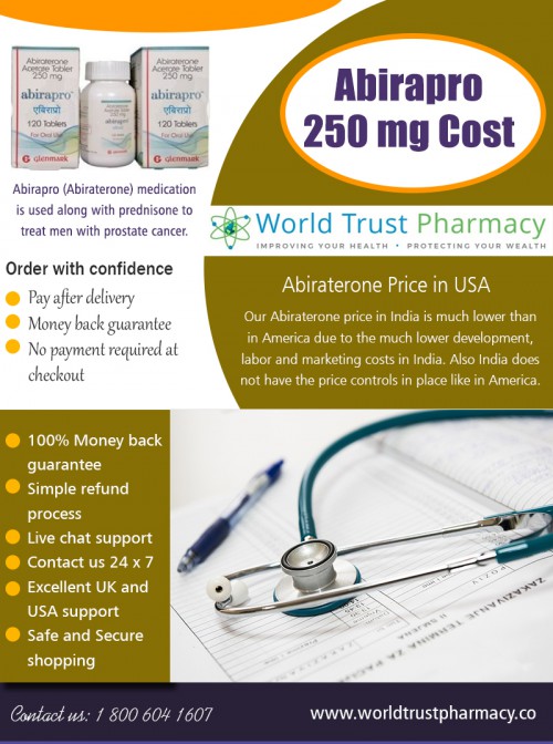 Several plans to help patients with Abirapro 250 mg cost At https://www.worldtrustpharmacy.co/abirapro-price-in-india/

Find Us: https://goo.gl/maps/rE9CFkKpW1G2

Deals in .....

Hepcinat 400 Mg Buy Online
Isentress 400 Mg Price In India
Seretide Accuhaler Price In India
Alphagan Eye Drops Price In India
Geftinat Price In India
Doxycycline Hyclate 100mg Price
Abiraterone Price In Usa

Sometimes, doctors and physicians refer to the drug by its generic salt name and call it abirapro 250 mg cost itself. The drug has been approved to be used alongside prednisone for the treatment of metastasized prostate cancer that generally spread to other parts of the body. It helps to reduce the pain and keeping the symptoms under control and help the patient recover from constant tiredness.

2885 Sanford Ave SW, Grandville, MI 49418, USA
6am to 7pm EST, 7 days a week

Social---

https://www.pinterest.com/ViradayTablets
https://about.me/tenviremonline
https://triberr.com/ViradayTablets
http://xifaxancost.brandyourself.com/