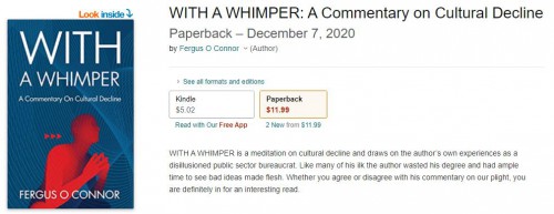 WITH A WHIMPER is a meditation on cultural decline and draws on the author’s own experiences as a disillusioned public sector bureaucrat. Like many of his ilk the author wasted his degree and had ample time to see bad ideas made flesh. Whether you agree or disagree with his commentary on our plight, you are definitely in for an interesting read.

#Withawhimper #FrankfurtSchool #Culturaldeclinebook #Politics&governmentbook #TheodoreDalyrmple #Withawhimpero amazon #Modernityandculturaldecline #Buybestbookculturaldecline #DeclineoftheWest #CulturalMarxism

For more info:- https://www.amazon.com/WHIMPER-Commentary-Cultural-Decline/dp/B08PXD22B6/ref=sr_1_1?dchild=1&keywords=with+a+whimper&qid=1609469458&sr=8-1