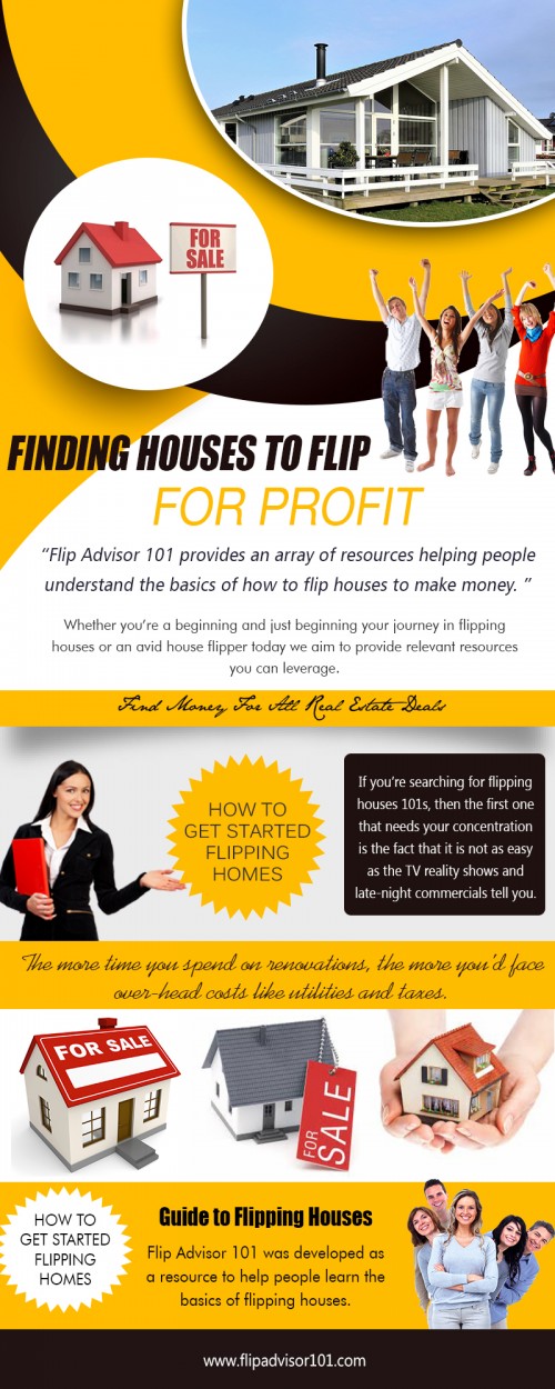 Flipping houses with no money
http://www.flipadvisor101.com

How To Get Started Flipping Houses
http://www.flipadvisor101.com/featured/how-to-get-started-with-flipping-houses/

Flipping houses for beginners
http://www.flipadvisor101.com/house-flipping-basics/five-networking-recommendations-for-property-flipping-novices/

House Flipping Spreadsheet
http://www.flipadvisor101.com/featured/house-flipping-spreadsheet-what-are-its-benefits/

Real Estate Investment Software
http://www.flipadvisor101.com/featured/house-flipping-software-and-other-must-haves-for-flipping/


Flipping houses with no money can be compared to art because in art, presentation counts. A gorgeous painting needs a gorgeous frame. A finely designed figurine needs an elegant base. An engorging book needs a provocative cover. Even so, a remodeled home for sale needs some finishing touches, accents such as staging furniture, washed windows, and mowed lawns. The home also needs a marketing plan: expressive photos and captivating descriptions.
More Links: 
https://plus.google.com/u/0/communities/111088538399715893170
https://plus.google.com/106814448915372422688
https://twitter.com/flipadvisor101