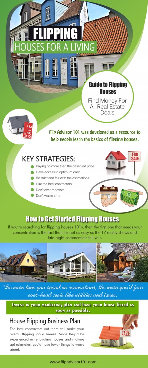 Getting started flipping houses
http://www.flipadvisor101.com

Guide To Flipping Houses
http://www.flipadvisor101.com/featured/how-to-get-started-with-flipping-houses/

House flipper
http://www.flipadvisor101.com/house-flipping-basics/five-networking-recommendations-for-property-flipping-novices/

House Flipping Business Plan
http://www.flipadvisor101.com/featured/house-flipping-spreadsheet-what-are-its-benefits/

House Flipping Software
http://www.flipadvisor101.com/featured/house-flipping-software-and-other-must-haves-for-flipping/


Flipping a house means having the ability to do the upgrading, the tearing, the lifting, the breaking, and the fixing. The creating and the designing. Getting started flipping houses project needs the crews to do the work, and do it well. Everyone who has worked in this business understands the importance of the crew. There are just too many possibilities for trouble on any house renovation project to be working with unorganized or unskilled workers.
More Links: 
https://www.youtube.com/channel/UCDRS7H3obYcdAIMefVLtcUg
https://www.instagram.com/findingproperties/
http://www.alternion.com/users/houseflipping/