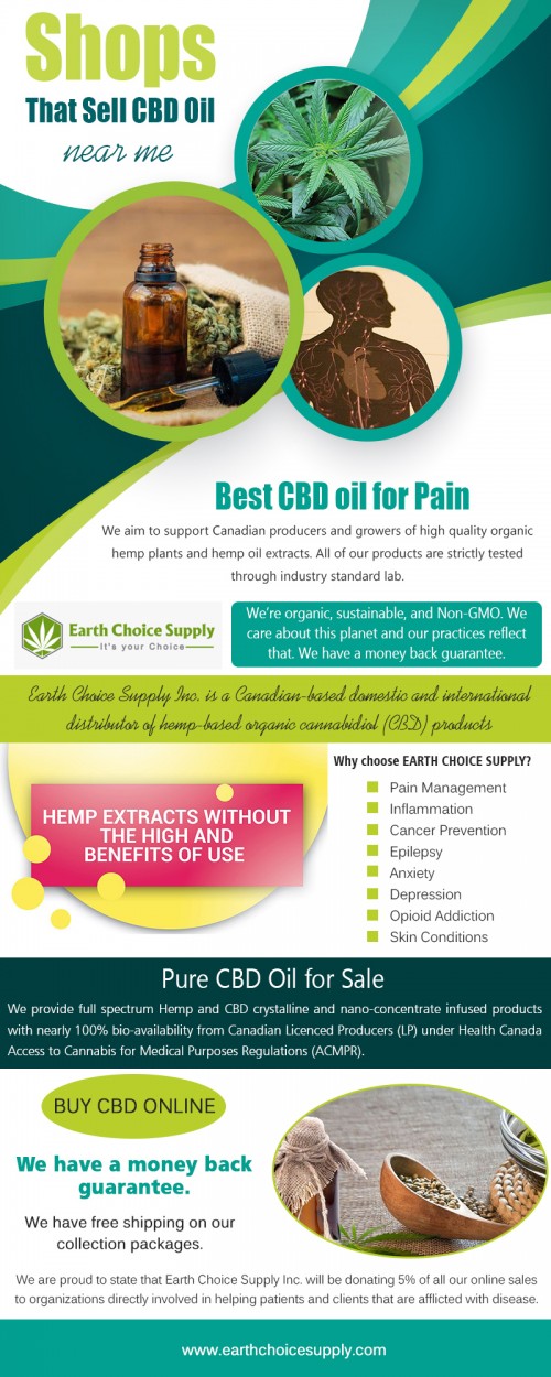 Shops that sell cbd oil near me provide answer for your query at https://earthchoicesupply.com/ 

Cannabidiol (CBD) oil is a product that’s derived from cannabis. It’s a type of cannabinoid, which are the chemicals naturally found in marijuana plants. Even though it comes from marijuana plants, CBD doesn’t create a “high” effect or any form of intoxication — that’s caused by another cannabinoid, known as THC. Find the shops that sell cbd oil near me. 

Our Products : 

CBD Oil Canada 
Dispensary in Toronto Canada 
Buy CBD oil amazon 
Best CBD oil for pain 
CBD Vancouver 
CBD Hemp oil Canada 
CBD edibles online Canada 

Address: 250 Yonge Street, Suite 2201, 
   Toronto, Canada 

General Inqueries: 416-922-7238 

Email : info@earthchoicesupply.com 

Social Links : 

https://twitter.com/ChoiceEarth 
https://www.pinterest.ca/earthchoicesupply/ 
https://www.instagram.com/earthchoicesupply/ 
https://plus.google.com/u/0/107430257429149428746 
https://www.youtube.com/channel/UCYgVNAV0DhYzNQ_U6PhOZtA/ 
https://www.facebook.com/Earth-Choice-Supply-277887949646767/

More Links : 

https://www.cylex-canada.ca/company/earth-choice-supply--cbd-oil-canada-24033442.html
http://www.expressbusinessdirectory.com/Companies/Earth-Choice-Supply--CBD-Oil-C-C712180
https://www.fyple.ca/company/earth-choice-supply-cbd-oil-canada-5b9fyji/