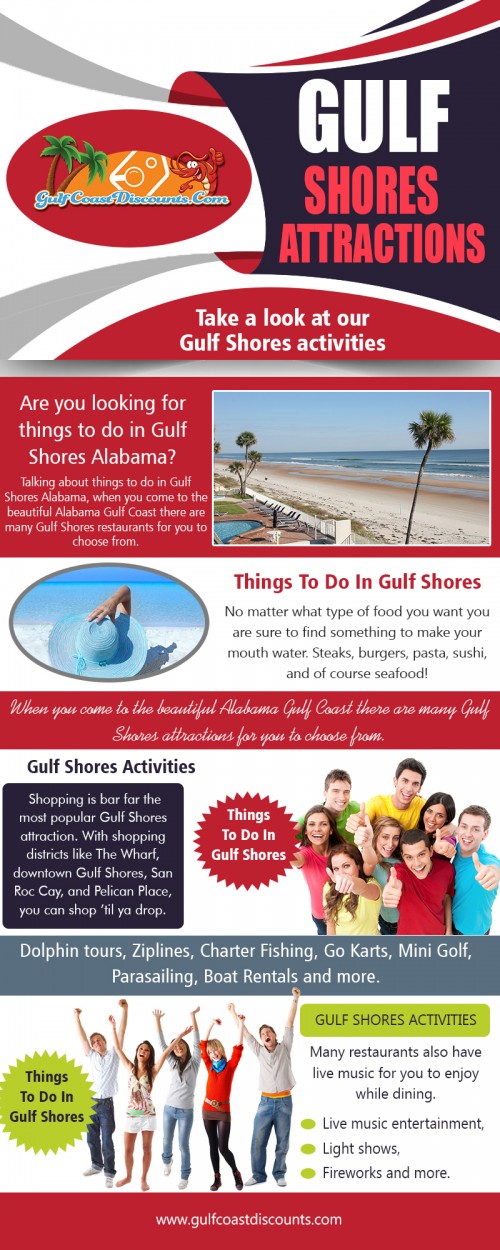 Gulf Shores Attractions for having several exciting attractions At https://gulfcoastdiscounts.com/things-to-do-in-gulf-shores-alabama

Deals in .....

Things To Do In Orange Beach
Orange Beach Restaurants
Orange Beach Attractions
Orange Beach Entertainment
Things To Do In Gulf Shores
Gulf Shores Restaurants
Gulf Shores Attractions
Gulf Shores Entertainment

Whether you are escaping the city for a romantic getaway with your partner, taking a family vacation, or spending a week partying with your buddies, there are an endless amount of Gulf Shores Attractions to enjoy when you stay in a Gulf Shores beach rental, including the beach itself.  You can spend your days sunbathing and napping on the beach, or you can hit the water for some kayaking, windsurfing, swimming, surfing, scuba diving or snorkeling. 

Address: P.O.Box 2291, Orange Beach, AL 36561
Tel:  251-200-1411
Mail: support@gulfcoastdiscounts.com

Social---

https://en.gravatar.com/thingstodoinorangebeach
https://plus.google.com/113663301935544807897
https://www.youtube.com/channel/UCi5DgqQrb5t69QSY53TEukQ
https://www.yelloyello.com/places/orange-beach-restaurants-orange-beach