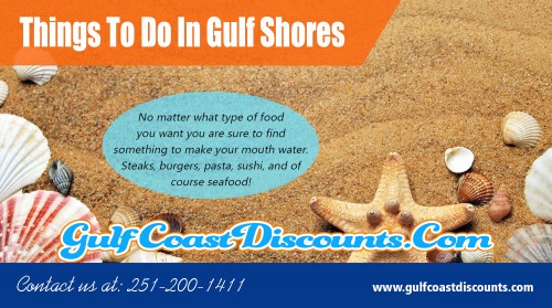 Check out top Things To Do In Gulf Shores for a perfect holiday At https://gulfcoastdiscounts.com/things-to-do-in-gulf-shores-alabama

Deals in .....

Things To Do In Orange Beach
Orange Beach Restaurants
Orange Beach Attractions
Orange Beach Entertainment
Things To Do In Gulf Shores
Gulf Shores Restaurants
Gulf Shores Attractions
Gulf Shores Entertainment

You might discover that Gulf Shores provides several things for the whole family to enjoy while on vacation. Gulf Shores offers fantastic beaches which are rarely too crowded, its recognized for its social landscapes and all the impressive recreations. If you are interested in the water functions, then you are in good luck since there are several water activities. You can rent jet skies, learn to snorkel, or even windsurf. There are also charters boats that can take you out to view the sea life. These charters boats are fun for the whole family. After spending the day making a selection of activities, you may find Things To Do In Gulf Shores. 

Address: P.O.Box 2291, Orange Beach, AL 36561
Tel:  251-200-1411
Mail: support@gulfcoastdiscounts.com

Social---

https://twitter.com/GulfCoastCoupon
http://www.alternion.com/users/orangebeachrestauran/
https://www.reddit.com/user/orangebeachrest
https://www.facebook.com/GulfCoastDiscounts
