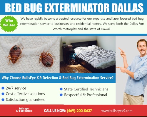 Bed bug exterminator Dallas identify and eliminate those pests rapidly at http://www.bullseyek9.com/

Find Us : 
https://goo.gl/maps/CtY8hjzJCAs

Bed bugs are unpredictable. No matter how much you clean your room, you can never be sure that there aren't any pestering bugs in there until they start to bite you while you're sleeping. Even the cleanest hotels can sometimes have bed bugs. The fact is, insects are prevalent among ordinary households, and they can be difficult to get rid of. Sure, you can always hire a bed bug exterminator Dallas to do the task for you. 

Our Services :

Bed bug exterminator dallas
Dallas bed bug service
DFW bed bug removal
Fort worth bed bug extermination

Address   : Frisco, TX, USA
Contact Us  : +1 469-200-0637
Visit Our Website : http://www.bullseyek9.com/

Follow us on Social Media :

https://www.facebook.com/Bulls-Eye-K9-Detection-1939638712938556/
https://twitter.com/bullseyek9detec
http://adinfinatum.net/user/killbedbugs/
https://imgur.com/user/Bedbugcontrol
https://www.youtube.com/channel/UC9X-tv139TEjTuWfIrevYeg
https://plus.google.com/101417159770663203427