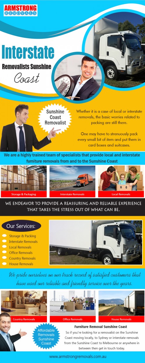 Interstate Removalists Sunshine Coast ready to assist you  at https://armstrongremovals.com.au/ 

Also Visit : https://armstrongremovals.com.au/detailed-quote/

There are many different reasons you may require a removals company. One of them may be you are moving out of your house or apartment and require someone like Interstate Removalists Sunshine Coast to assist in moving the household. Or you may be redecorating your home and require removalists to haul away the old furniture. It doesn't take a lot of vehicle capacity to remove old furniture so the removalists may be perfectly adequate for this task. 

Our Services:

Interstate Removalists Sunshine Coast
Interstate Removalist Sunshine Coast
Interstate Removals Sunshine Coast   

Products/Services –    Furniture Removalists
For More Information Visit Our Website: www.armstrngremovals.com.au 

Address:

8-12 eucalyptus crescent 
Ninderry Qld 4561  Australia

Call Us:  +61754727588, +61412599597
Hours Of Operation : 7am to 10pm 7 Days a Week
Website :  www.armstrngremovals.com.au 
E-Mail :  info@armstrongremovals.com.au 

Social Links:

https://twitter.com/ArmstrongRemove 
https://www.instagram.com/armstrongremovals/ 
https://www.pinterest.com/armstrongremovals/ 
https://www.youtube.com/channel/UC4aCxjSzUf6dzPVQXeGL-3Q 
http://s38.photobucket.com/user/armstrongremoval/profile/