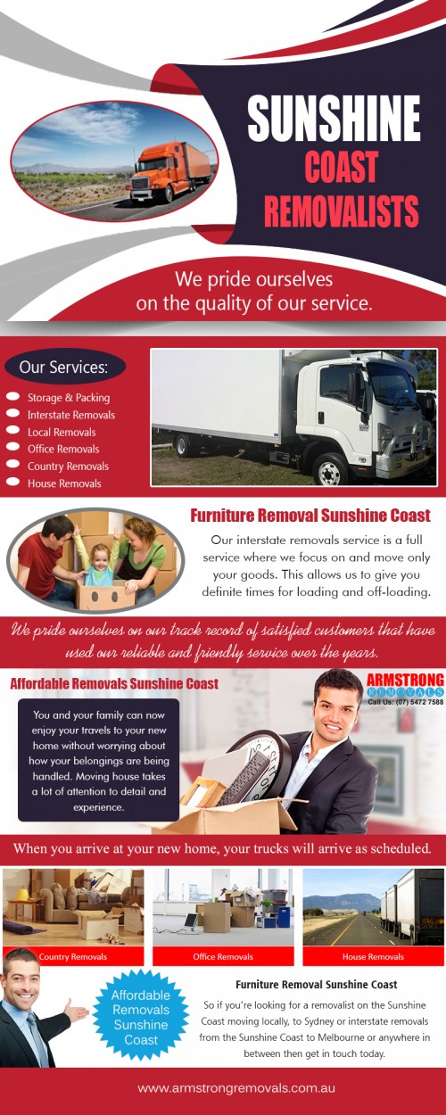 Sunshine coast removalist offer cheap and professional removals services at https://armstrongremovals.com.au/ 

Also Visit : https://armstrongremovals.com.au/detailed-quote/

Sunshine Coast removalist services are designed to help make any type of move more straightforward, and take the physical effort out of the job. Moving heavy loads can often present a big challenge, but man and van services can usually carry loads over any distance, and provide exactly the right amount of manpower needed for the job.

Our Services:

Sunshine coast removalists
Sunshine coast removalist
Sunshine coast removals  

Products/Services –    Furniture Removalists
For More Information Visit Our Website: www.armstrngremovals.com.au 

Address:

8-12 eucalyptus crescent 
Ninderry Qld 4561  Australia

Call Us:  +61754727588, +61412599597
Hours Of Operation : 7am to 10pm 7 Days a Week
Website :  www.armstrngremovals.com.au 
E-Mail :  info@armstrongremovals.com.au 

Social Links:

https://www.facebook.com/ArmstrongRemovalsSunshineCoast/
https://twitter.com/ARemovals
https://www.youtube.com/watch?v=NXu8TnjcU5g
https://plus.google.com/+ArmstrongremovalsAu
http://s38.photobucket.com/user/armstrongremoval/profile/